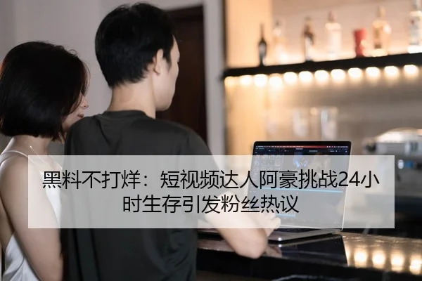 黑料不打烊：短视频达人阿豪挑战24小时生存引发粉丝热议
